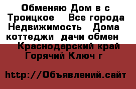 Обменяю Дом в с.Троицкое  - Все города Недвижимость » Дома, коттеджи, дачи обмен   . Краснодарский край,Горячий Ключ г.